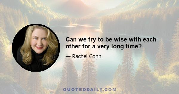 Can we try to be wise with each other for a very long time?