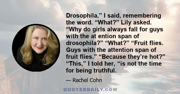 Drosophila,” I said, remembering the word. “What?” Lily asked. “Why do girls always fall for guys with the at ention span of drosophila?” “What?” “Fruit flies. Guys with the attention span of fruit flies.” “Because