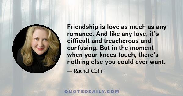 Friendship is love as much as any romance. And like any love, it’s difficult and treacherous and confusing. But in the moment when your knees touch, there’s nothing else you could ever want.