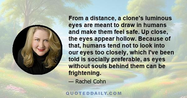 From a distance, a clone's luminous eyes are meant to draw in humans and make them feel safe. Up close, the eyes appear hollow. Because of that, humans tend not to look into our eyes too closely, which I've been told is 