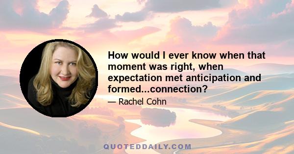 How would I ever know when that moment was right, when expectation met anticipation and formed...connection?