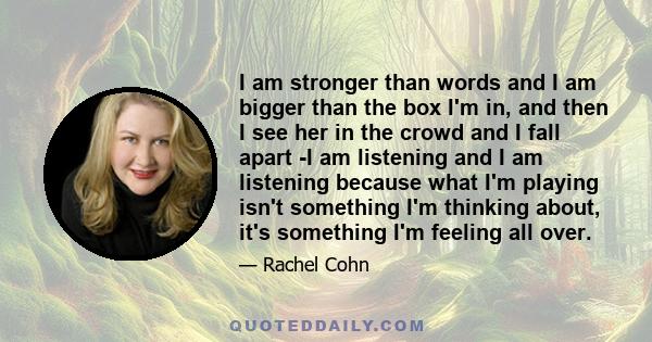 I am stronger than words and I am bigger than the box I'm in, and then I see her in the crowd and I fall apart -I am listening and I am listening because what I'm playing isn't something I'm thinking about, it's