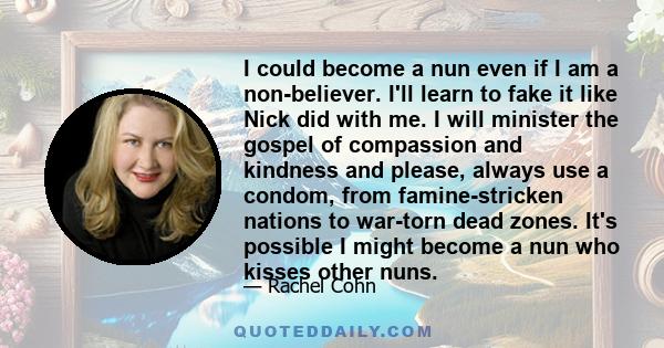 I could become a nun even if I am a non-believer. I'll learn to fake it like Nick did with me. I will minister the gospel of compassion and kindness and please, always use a condom, from famine-stricken nations to