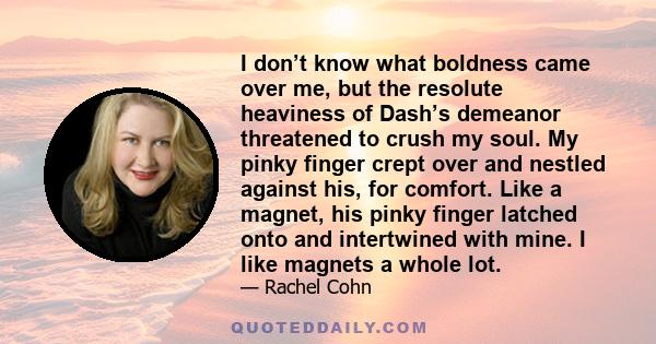 I don’t know what boldness came over me, but the resolute heaviness of Dash’s demeanor threatened to crush my soul. My pinky finger crept over and nestled against his, for comfort. Like a magnet, his pinky finger