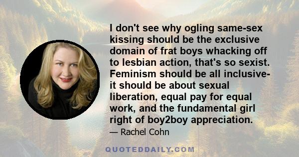 I don't see why ogling same-sex kissing should be the exclusive domain of frat boys whacking off to lesbian action, that's so sexist. Feminism should be all inclusive- it should be about sexual liberation, equal pay for 