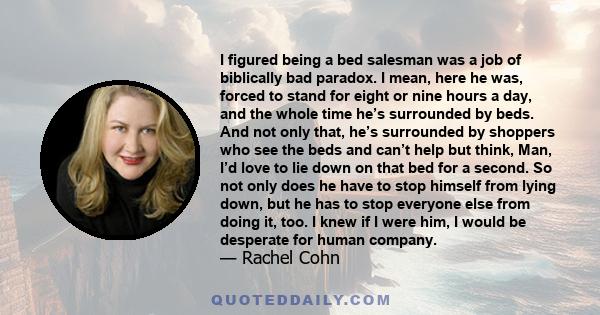 I figured being a bed salesman was a job of biblically bad paradox. I mean, here he was, forced to stand for eight or nine hours a day, and the whole time he’s surrounded by beds. And not only that, he’s surrounded by