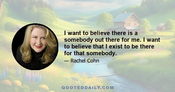 I want to believe there is a somebody out there for me. I want to believe that I exist to be there for that somebody.