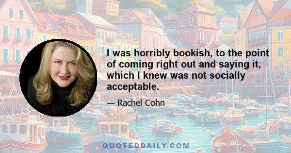 I was horribly bookish, to the point of coming right out and saying it, which I knew was not socially acceptable.