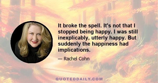 It broke the spell. It's not that I stopped being happy. I was still inexplicably, utterly happy. But suddenly the happiness had implications.