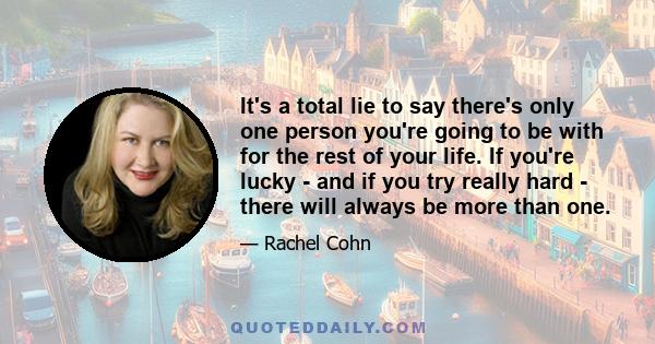 It's a total lie to say there's only one person you're going to be with for the rest of your life. If you're lucky - and if you try really hard - there will always be more than one.