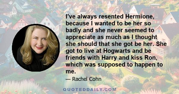 I've always resented Hermione, because I wanted to be her so badly and she never seemed to appreciate as much as I thought she should that she got be her. She got to live at Hogwarts and be friends with Harry and kiss