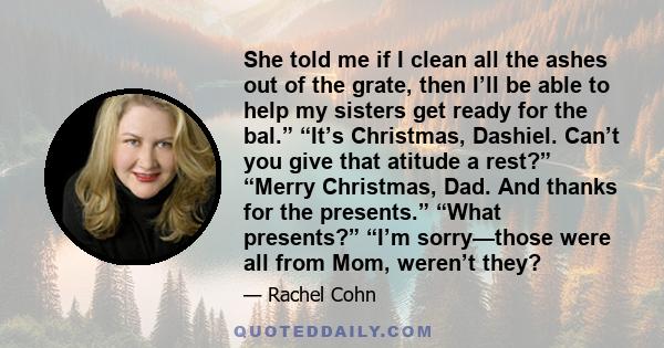 She told me if I clean all the ashes out of the grate, then I’ll be able to help my sisters get ready for the bal.” “It’s Christmas, Dashiel. Can’t you give that atitude a rest?” “Merry Christmas, Dad. And thanks for