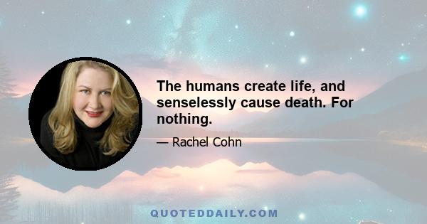 The humans create life, and senselessly cause death. For nothing.