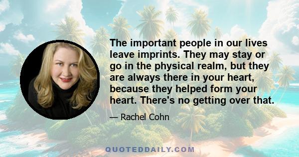 The important people in our lives leave imprints. They may stay or go in the physical realm, but they are always there in your heart, because they helped form your heart. There's no getting over that.