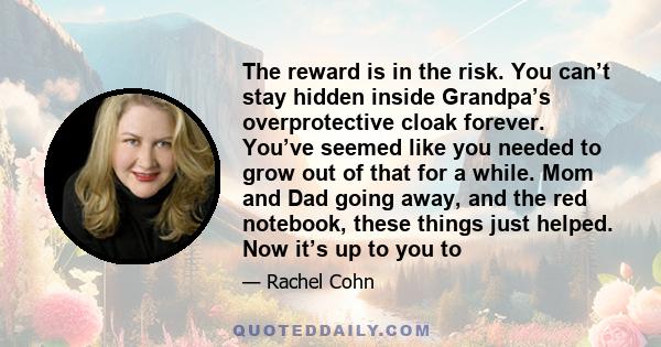 The reward is in the risk. You can’t stay hidden inside Grandpa’s overprotective cloak forever. You’ve seemed like you needed to grow out of that for a while. Mom and Dad going away, and the red notebook, these things