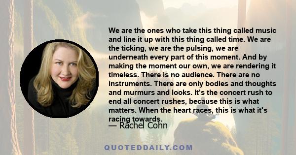 We are the ones who take this thing called music and line it up with this thing called time. We are the ticking, we are the pulsing, we are underneath every part of this moment. And by making the moment our own, we are