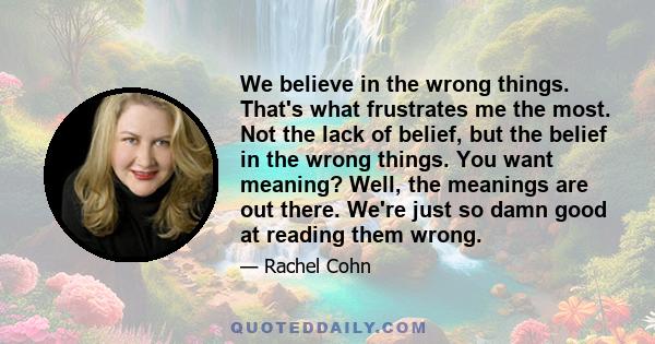 We believe in the wrong things. That's what frustrates me the most. Not the lack of belief, but the belief in the wrong things. You want meaning? Well, the meanings are out there. We're just so damn good at reading them 