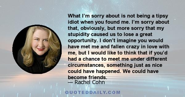 What I’m sorry about is not being a tipsy idiot when you found me. I’m sorry about that, obviously, but more sorry that my stupidity caused us to lose a great opportunity. I don’t imagine you would have met me and