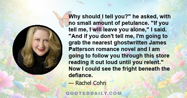 Why should I tell you? he asked, with no small amount of petulance. If you tell me, I will leave you alone, I said. And if you don't tell me, I'm going to grab the nearest ghostwritten James Patterson romance novel and