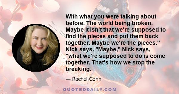 With what you were talking about before. The world being broken. Maybe it isn't that we're supposed to find the pieces and put them back together. Maybe we're the pieces. Nick says. Maybe, Nick says, what we're supposed 