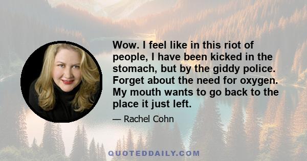 Wow. I feel like in this riot of people, I have been kicked in the stomach, but by the giddy police. Forget about the need for oxygen. My mouth wants to go back to the place it just left.