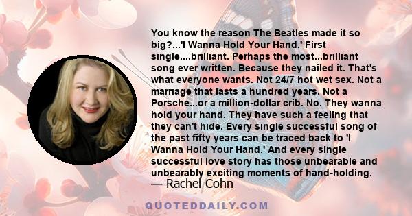 You know the reason The Beatles made it so big?...'I Wanna Hold Your Hand.' First single....brilliant. Perhaps the most...brilliant song ever written. Because they nailed it. That's what everyone wants. Not 24/7 hot wet 