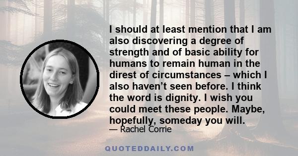 I should at least mention that I am also discovering a degree of strength and of basic ability for humans to remain human in the direst of circumstances – which I also haven’t seen before. I think the word is dignity. I 