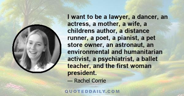 I want to be a lawyer, a dancer, an actress, a mother, a wife, a childrens author, a distance runner, a poet, a pianist, a pet store owner, an astronaut, an environmental and humanitarian activist, a psychiatrist, a