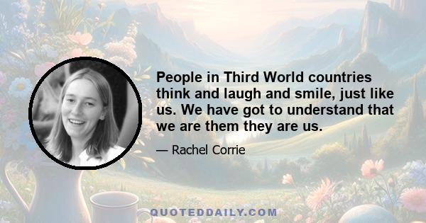 People in Third World countries think and laugh and smile, just like us. We have got to understand that we are them they are us.