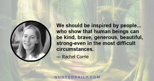 We should be inspired by people... who show that human beings can be kind, brave, generous, beautiful, strong-even in the most difficult circumstances.