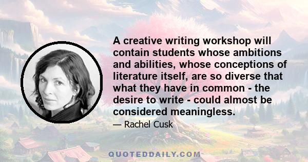 A creative writing workshop will contain students whose ambitions and abilities, whose conceptions of literature itself, are so diverse that what they have in common - the desire to write - could almost be considered