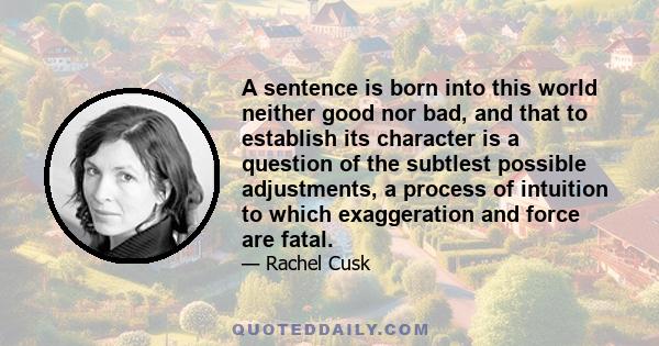 A sentence is born into this world neither good nor bad, and that to establish its character is a question of the subtlest possible adjustments, a process of intuition to which exaggeration and force are fatal.