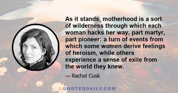 As it stands, motherhood is a sort of wilderness through which each woman hacks her way, part martyr, part pioneer; a turn of events from which some women derive feelings of heroism, while others experience a sense of