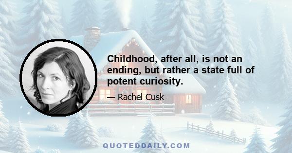 Childhood, after all, is not an ending, but rather a state full of potent curiosity.