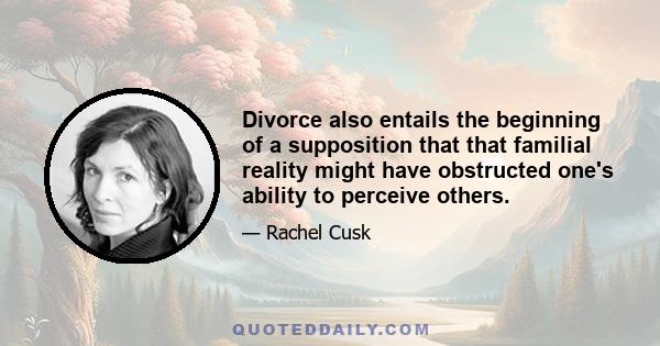 Divorce also entails the beginning of a supposition that that familial reality might have obstructed one's ability to perceive others.