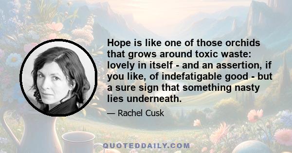 Hope is like one of those orchids that grows around toxic waste: lovely in itself - and an assertion, if you like, of indefatigable good - but a sure sign that something nasty lies underneath.