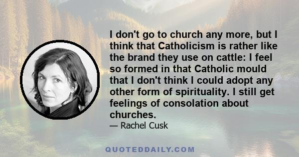 I don't go to church any more, but I think that Catholicism is rather like the brand they use on cattle: I feel so formed in that Catholic mould that I don't think I could adopt any other form of spirituality. I still