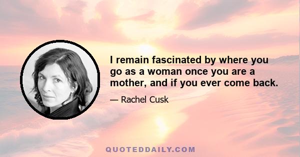 I remain fascinated by where you go as a woman once you are a mother, and if you ever come back.