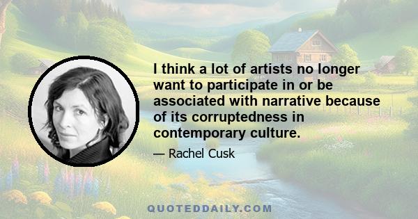 I think a lot of artists no longer want to participate in or be associated with narrative because of its corruptedness in contemporary culture.