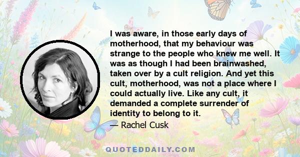 I was aware, in those early days of motherhood, that my behaviour was strange to the people who knew me well. It was as though I had been brainwashed, taken over by a cult religion. And yet this cult, motherhood, was