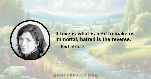 If love is what is held to make us immortal, hatred is the reverse.