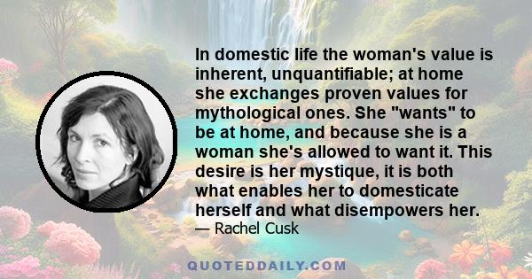 In domestic life the woman's value is inherent, unquantifiable; at home she exchanges proven values for mythological ones. She wants to be at home, and because she is a woman she's allowed to want it. This desire is her 