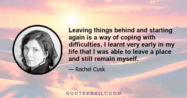 Leaving things behind and starting again is a way of coping with difficulties. I learnt very early in my life that I was able to leave a place and still remain myself.