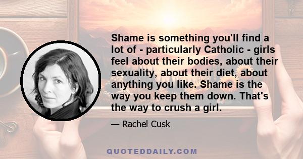 Shame is something you'll find a lot of - particularly Catholic - girls feel about their bodies, about their sexuality, about their diet, about anything you like. Shame is the way you keep them down. That's the way to