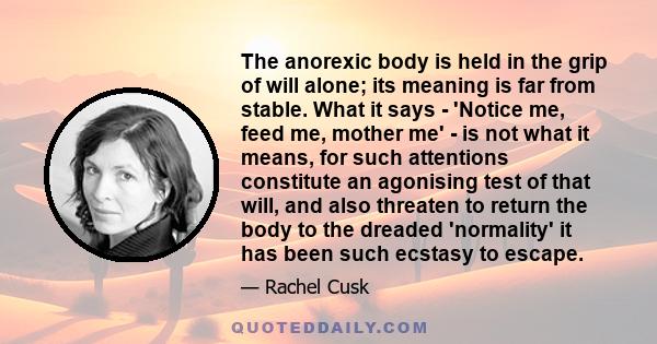 The anorexic body is held in the grip of will alone; its meaning is far from stable. What it says - 'Notice me, feed me, mother me' - is not what it means, for such attentions constitute an agonising test of that will,