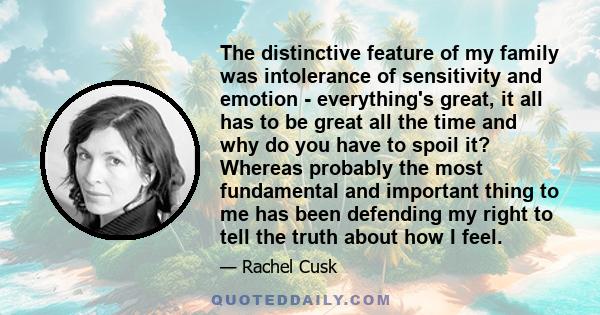 The distinctive feature of my family was intolerance of sensitivity and emotion - everything's great, it all has to be great all the time and why do you have to spoil it? Whereas probably the most fundamental and