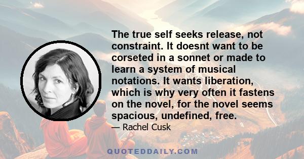 The true self seeks release, not constraint. It doesnt want to be corseted in a sonnet or made to learn a system of musical notations. It wants liberation, which is why very often it fastens on the novel, for the novel