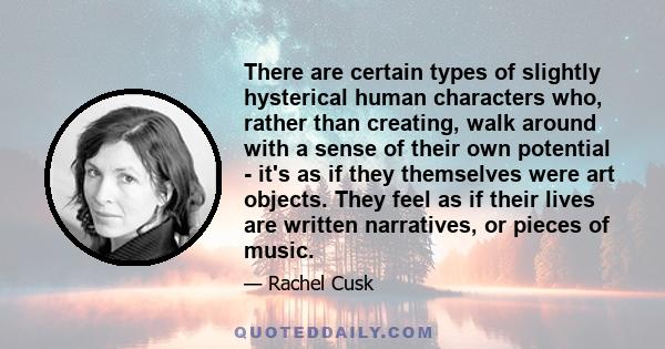 There are certain types of slightly hysterical human characters who, rather than creating, walk around with a sense of their own potential - it's as if they themselves were art objects. They feel as if their lives are