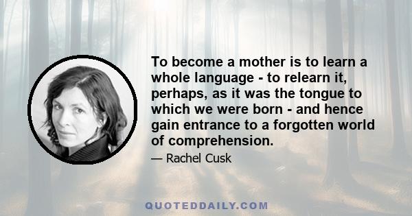 To become a mother is to learn a whole language - to relearn it, perhaps, as it was the tongue to which we were born - and hence gain entrance to a forgotten world of comprehension.