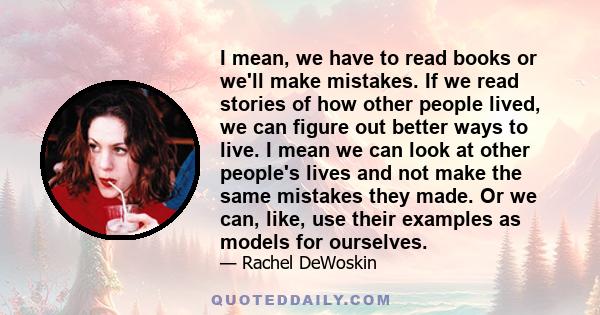 I mean, we have to read books or we'll make mistakes. If we read stories of how other people lived, we can figure out better ways to live. I mean we can look at other people's lives and not make the same mistakes they